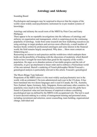 Astrology and Alchemy
Sounding Board
Psychologists and managers may be surprised to discover that the origins of the
world s most widely used psychometric instrument lie in pre modern systems of
knowledge.
Astrology and alchemy the occult roots of the MBTI by Peter Case and Garry
Phillipson
There appear to be no reputable investigations into the influence of astrology and
alchemy on organisation and management, which is surprising given the continuing
popularity of astrology. Aside from some research into how marketing executives are
using astrology to target products and services more effectively, a small number of
business books written by professional astrologers and some interest in the financial
world, the field remains largely unexplored. Why does ... Show more content on
Helpwriting.net ...
Reasserting an interest in such practices and the worldviews which underpin them
holds out the possibility of breaking with the obsessions of modernity which Burrell
believes have wrought far more harm than good for the majority of the world s
population. He urges us to abandon notions of inevitable progress and the rule of
rationality, to give up attachment to linear order and to embrace a Nietzschean world
of the non rational. Burrell s rendering of French philosopher Michel Foucault s
genealogical analysis is particularly relevant to this article. Foucault s genealogical
The Myers Briggs Type Indicator
Proponents of the MBTI claim it is the most widely used psychometric test in the
world, with an estimated 3.5m tests administered each year in the US alone. It has
been translated into two dozen languages and is used in Canada, the UK, Australia,
New Zealand, Japan, Germany, Italy, Singapore, Korea and many other countries. Its
popularity owes much to the fact that business communities across the globe have
found it of practical value not least because of empirical evidence correlating
psychological type (as defined by the MBTI) with occupational role. The tool is used
to assist decision making in a variety of management training and personnel areas,
including recruitment and selection, career counselling, team building, organisational
change, individual and
 