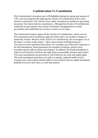 Confederation Vs Constitution
The Constitutional Convention met in Philadelphia during the spring and summer of
1787, and was charged with replacing the Articles of Confederation with a more
effective constitution. The Articles were widely considered an ineffective governing
document. Our nation had two constitutions. Although the Articles of Confederation
weakened our government, the current Constitution strengthened our central
government and established our country to where we are today.
The Continental Congress approved the Articles of Confederation, which was our
first constitution but an unanimous approval of the states was needed to change or
amend the Articles. Because of the Articles of Confederation, the sovereignty was in
the states, we had a weak central ... Show more content on Helpwriting.net ...
Yet some are more significant then others. For example, one of the most important is
the first amendment, which guarantees the freedom of religion, speech, press,
assembly and the right to petition government. In addition, the fourth amendment is
major as well because it protects our right from un reasonable searches and seizures.
Two more amendments are powerful as well which are our sixth and eighth rights.
The sixth amendment guarantees our right to a speedy, impartial public trial in
criminal cases with counsel and the right to cross examine and our eighth amendment
prohibits excessive bail, fines, or cruel and unusual
 