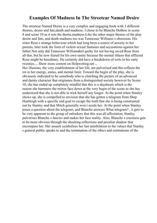Examples Of Madness In The Streetcar Named Desire
The streetcar Named Desire is a very complex and engaging book with 3 different
themes, desire and fate,death and madness. I chose to be Blanche DuBois in scene
8 and scene 10 as it sets the theme,madness.Like the other major themes of the play
desire and fate, and death madness too was Tennessee Williams s obsession. His
sister Rose s strange behaviour which had long been a source of anxiety to her
parents, later took the form of violent sexual fantasies and accusations against her
father.Not only did Tennessee Williamsfeel guilty for not having saved Rose from
all this, but he now feared for his own sanity because the mental illness that afflicted
Rose might be hereditary. He certainly did have a breakdown of sorts in his early
twenties.... Show more content on Helpwriting.net ...
Her illusions, the very establishment of her life, are pulverised and this reflects the
rot in her energy, status, and mental limit. Toward the begin of the play, she is
obviously indicated to be somebody who is clutching the picture of an advanced
and dainty character that originates from a distinguished society however by Scene
10, she has ended up completely mindful that this is a daydream which is the
reason she hammers the mirror face down at the very begin of the scene as she has
understood that she is not able to trick herself any longer. At the point when Stanley
shows up, she is compelled to envision that she has gotten a telegram from Shep
Huntleigh with a specific end goal to escape the truth that she is being constrained
out by Stanley and that Mitch generally won t needs her. At the point when Stanley
poses a question about the telegram, and Blanche answers What telegram? , it gets to
be very apparent to the group of onlookers that this was all affectation; Stanley
pulverises Blanche s fancies and makes her face reality. Also, Blanche s craziness gets
to be more obvious through the shocking reflections and peculiar shadow that
encompass her. Her assault symbolises her last annihilation to the values that Stanley
s general public speaks to and the termination of the ethics and estimations of the
 