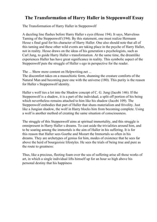 The Transformation of Harry Haller in Steppenwolf Essay
The Transformation of Harry Haller in Steppenwolf
A dazzling line flashes before Harry Haller s eyes (Hesse 194). It says, Marvelous
Taming of the Steppenwolf (194). By this statement, one must realize Hermann
Hesse s final goal for his character of Harry Haller. One also should note that all of
this taming and these other wild events are taking place in the psyche of Harry Haller,
not in reality. Hesse draws on the ideas of his generation s psychologists, such as
Carl Jung, to guide Harry Haller s transformation. At the same time, the dreamlike
experiences Haller has have great significance in reality. This symbolic aspect of the
Steppenwolf puts the struggle of Haller s ego in perspective for the reader.
The ... Show more content on Helpwriting.net ...
The discomfort takes on a masochistic form, shunning the creature comforts of the
Natural Man and becoming pure one with the universe (180). This purity is the reason
for Haller s Steppenwolf identity.
Haller s wolf ties a lot into the Shadow concept of C. G. Jung (Jacobi 146). If the
Steppenwolf is a shadow, it is a part of the individual, a split off portion of his being
which nevertheless remains attached to him like his shadow (Jacobi 109). The
Steppenwolf embodies that part of Haller that shuns materialism and frivolity. Just
like a Jungian shadow, the wolf in Harry blocks him from becoming complete. Using
a wolf is another method of creating the same situation of consciousness.
The struggle of this Steppenwolf aims at spiritual immortality, and this struggle is
omnipresent in Harry Haller s dreams. To cast aside the trivialities around him, and
to be soaring among the immortals is the aim of Haller in his suffering. It is for
this reason that Haller sees Goethe and Mozart the Immortals so often in his
dreams. They are archetypes of genius for him, modes of existence that he sees far
above the herd of bourgeoisie lifestyles. He sees the trials of being true and pure as
the route to greatness:
Thus, like a precious, fleeting foam over the sea of suffering arise all those works of
art, in which a single individual lifts himself up for an hour so high above his
personal destiny that his happiness
 