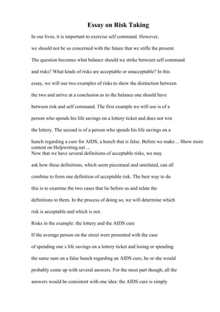 Essay on Risk Taking
In our lives, it is important to exercise self command. However,
we should not be so concerned with the future that we stifle the present.
The question becomes what balance should we strike between self command
and risks? What kinds of risks are acceptable or unacceptable? In this
essay, we will use two examples of risks to show the distinction between
the two and arrive at a conclusion as to the balance one should have
between risk and self command. The first example we will use is of a
person who spends his life savings on a lottery ticket and does not win
the lottery. The second is of a person who spends his life savings on a
hunch regarding a cure for AIDS, a hunch that is false. Before we make ... Show more
content on Helpwriting.net ...
Now that we have several definitions of acceptable risks, we may
ask how these definitions, which seem piecemeal and unrelated, can all
combine to form one definition of acceptable risk. The best way to do
this is to examine the two cases that lie before us and relate the
definitions to them. In the process of doing so, we will determine which
risk is acceptable and which is not.
Risks in the example: the lottery and the AIDS cure
If the average person on the street were presented with the case
of spending one s life savings on a lottery ticket and losing or spending
the same sum on a false hunch regarding an AIDS cure, he or she would
probably come up with several answers. For the most part though, all the
answers would be consistent with one idea: the AIDS cure is simply
 