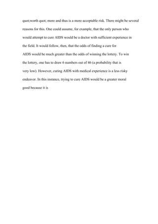 quot;worth quot; more and thus is a more acceptable risk. There might be several
reasons for this. One could assume, for example, that the only person who
would attempt to cure AIDS would be a doctor with sufficient experience in
the field. It would follow, then, that the odds of finding a cure for
AIDS would be much greater than the odds of winning the lottery. To win
the lottery, one has to draw 6 numbers out of 46 (a probability that is
very low). However, curing AIDS with medical experience is a less risky
endeavor. In this instance, trying to cure AIDS would be a greater moral
good because it is
 