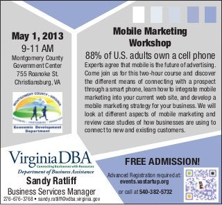 May 1, 2013
9-11 AM
Montgomery County
Government Center
755 Roanoke St.
Christiansburg, VA
Mobile Marketing
Workshop
88% of U.S. adults own a cell phone
Experts agree that mobile is the future of advertising.
Come join us for this two-hour course and discover
the different means of connecting with a prospect
through a smart phone,learn how to integrate mobile
marketing into your current web site, and develop a
mobile marketing strategy for your business.We will
look at different aspects of mobile marketing and
review case studies of how businesses are using to
connect to new and existing customers.
Sandy Ratliff
Business Services Manager
276-676-3768 • sandy.ratliff@vdba.virginia.gov
Advanced Registration required at:
events.vastartup.org
FREE ADMISSION!
or call at 540-382-5732
 