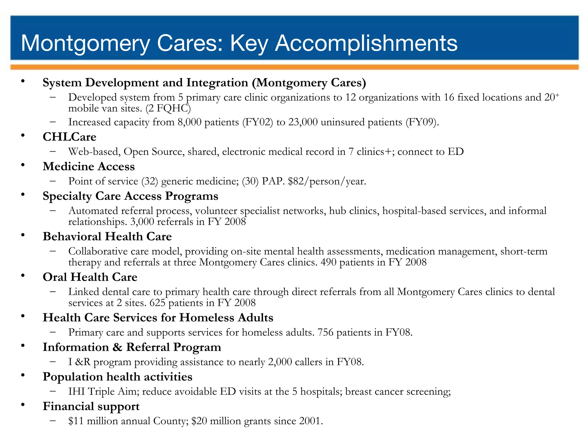 Montgomery Cares: Key Accomplishments System Development and Integration (Montgomery Cares) Developed system from 5 primary care clinic organizations to 12 organizations with 16 fixed locations and 20 + mobile van sites. (2 FQHC) Increased capacity from 8,000 patients (FY02) to 23,000 uninsured patients (FY09). CHLCare Web-based, Open Source, shared, electronic medical record in 7 clinics+; connect to ED Medicine Access Point of service (32) generic medicine; (30) PAP. $82/person/year. Specialty Care Access Programs Automated referral process, volunteer specialist networks, hub clinics, hospital-based services, and informal relationships. 3,000 referrals in FY 2008 Behavioral Health Care Collaborative care model, providing on-site mental health assessments, medication management, short-term therapy and referrals at three Montgomery Cares clinics. 490 patients in FY 2008 Oral Health Care Linked dental care to primary health care through direct referrals from all Montgomery Cares clinics to dental services at 2 sites. 625 patients in FY 2008 Health Care Services for Homeless Adults Primary care and supports services for homeless adults. 756 patients in FY08. Information & Referral Program I &R program providing assistance to nearly 2,000 callers in FY08. Population health activities IHI Triple Aim; reduce avoidable ED visits at the 5 hospitals; breast cancer screening; Financial support $11 million annual County; $20 million grants since 2001.