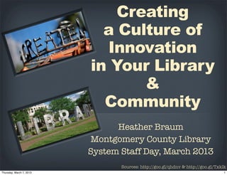 Creating
       a Culture of
       Innovation
     in Your Library
            &
       Community
           Heather Braum
    Montgomery County Memorial
Library System Staff Day, March 2013
            Sources: http://goo.gl/qhdnv & http://goo.gl/Txklk
 
