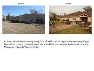Before                                             After




As a part of Leadership Montgomery Class of 2012 I had an opportunity to use my design
Expertise to convert boring backyard into a fun filled sanctuary for women and ids at the
Montgomery County Women Center.
 