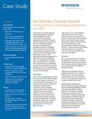 Case Study

At a Glance                         Montgomery General Hospital
Organization                        Improves Efficiency of Emergency Department
Montgomery General Hospital
Olney, Md.                          with PACS
– More than 550 physicians
                                    Throughout its nearly 150-year        “We knew if we could decrease
– 144 beds                          history, Montgomery General           transcription time, we would
– One of four subsidiaries of       Hospital (MGH) has been               improve report turnaround and
  MGH Health Services, Inc.         committed to expanding,               patient throughput. Getting results
– Coverage: 497 square miles        upgrading and modernizing its         back to the point of care quicker
  of greater Baltimore and          facilities and services to provide    would also result in better patient
  metropolitan Washington, D.C.     the most advanced medical             care and satisfaction,” says
                                    therapies and specialized             Pat Romanhoch, medical imaging
– Fully accredited by JCAHO and     treatment programs available.         director. “Reducing the costs, delays,
  State of Maryland Department      This commitment has included          lost files and errors associated
  of Health and Mental Hygiene      comprehensive diagnostic and          with film and manual data input
                                    interventional radiology services.    was also important.”
Solution Spotlight                  With plans to add a new,
                                    expanded Emergency Department         Answers
– Horizon Medical Imaging™          (ED), the volume of radiology
  PACS                                                                    Since several other area hospitals
                                    services is expected to increase.     use McKesson products, a number
                                    Senior management concluded           of MGH physicians and technicians
Critical Issues                     that implementing an enterprise       were familiar with the solution and
                                    image informatics solution would      recommended Horizon Medical
– Improve workflow through          provide more clinical capabilities
  enterprise image management                                             Imaging™ PACS.
                                    to its patients and improve quality
– Achieve diagnostic image          of care and efficiency.               “McKesson’s reputation was its
  interpretation access through                                           biggest selling feature,” explains
  enterprise                        Challenges                            Romanhoch. “Horizon Medical
– Improve quality of patient care   With 75% of all radiology patients    Imaging PACS was easy to adopt
– Reduce costs via improved         coming from the ED, MGH sought        into our existing departments and
  patient throughput and            to improve report turnaround          simple to teach to our staff.”
  report turnaround                 time and patient throughput. The
                                    hospital also wanted to improve       Deployment of McKesson’s
                                    radiologist efficiency and            Horizon Medical Imaging PACS and
Results                             workflow, while providing             Horizon Radiology Manager™ RIS
– Lowered report turnaround         referring physicians with patient     was recommended to acquire,
  from 54 hours to 18 hours         images quickly and easily. In         distribute and archive medical
                                    addition, nearly all of MGH’s         images and diagnostic reports
– Reduced costs for transcription   competitors had implemented           across MGH. It would also enable
  services                          picture archiving and communi-        the hospital to integrate clinical
– Gained instant access to          cation systems (PACS), and MGH        patient data with images from
  radiology images and reports      needed to follow suit to remain       multiple modalities (including
  in the ED                         competitive with technology           those generated by the new ED),
– Achieved more efficient weekly    and maintain its referring            streamline workflow and improve
  cancer conferences due to         physician base.                       efficiency for all specialties
  projected images and reports                                            throughout the hospital.
  in the ED
 