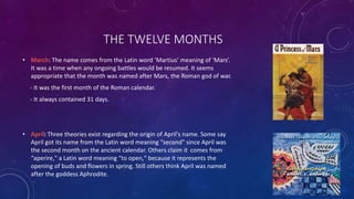 THE TWELVE MONTHS
• March: The name comes from the Latin word ‘Martius’ meaning of ‘Mars’.
It was a time when any ongoing battles would be resumed. It seems
appropriate that the month was named after Mars, the Roman god of war.
- It was the first month of the Roman calendar.
- It always contained 31 days.
• April: Three theories exist regarding the origin of April's name. Some say
April got its name from the Latin word meaning “second" since April was
the second month on the ancient calendar. Others claim it comes from
“aperire," a Latin word meaning “to open," because it represents the
opening of buds and flowers in spring. Still others think April was named
after the goddess Aphrodite.
 