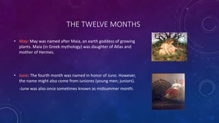 THE TWELVE MONTHS
• May: May was named after Maia, an earth goddess of growing
plants. Maia (in Greek mythology) was daughter of Atlas and
mother of Hermes.
• June: The fourth month was named in honor of Juno. However,
the name might also come from iuniores (young men; juniors).
-June was also once sometimes known as midsummer month.
 