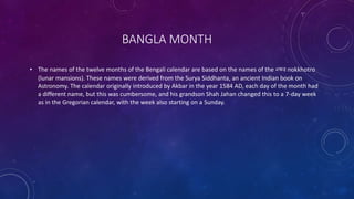 BANGLA MONTH
• The names of the twelve months of the Bengali calendar are based on the names of the নক্ষত্র nokkhotro
(lunar mansions). These names were derived from the Surya Siddhanta, an ancient Indian book on
Astronomy. The calendar originally introduced by Akbar in the year 1584 AD, each day of the month had
a different name, but this was cumbersome, and his grandson Shah Jahan changed this to a 7-day week
as in the Gregorian calendar, with the week also starting on a Sunday.
 