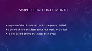 SIMPLE DEFINITION OF MONTH
• any one of the 12 parts into which the year is divided
• a period of time that lasts about four weeks or 30 days
• a long period of time that is less than a year
 