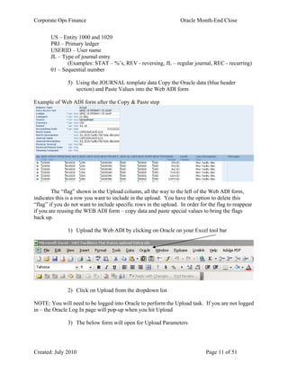 Corporate Ops Finance Oracle Month-End Close
Created: July 2010 Page 11 of 51
US – Entity 1000 and 1020
PRI – Primary ledger
USERID – User name
JL – Type of journal entry
(Examples: STAT – %’s, REV - reversing, JL – regular journal, REC - recurring)
01 – Sequential number
5) Using the JOURNAL template data Copy the Oracle data (blue header
section) and Paste Values into the Web ADI form
Example of Web ADI form after the Copy & Paste step
The “flag” shown in the Upload column, all the way to the left of the Web ADI form,
indicates this is a row you want to include in the upload. You have the option to delete this
“flag” if you do not want to include specific rows in the upload. In order for the flag to reappear
if you are reusing the WEB ADI form – copy data and paste special values to bring the flags
back up.
1) Upload the Web ADI by clicking on Oracle on your Excel tool bar
2) Click on Upload from the dropdown list
NOTE: You will need to be logged into Oracle to perform the Upload task. If you are not logged
in – the Oracle Log In page will pop-up when you hit Upload
3) The below form will open for Upload Parameters
 