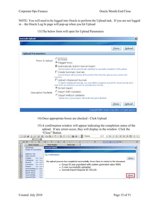 Corporate Ops Finance Oracle Month-End Close
Created: July 2010 Page 15 of 51
NOTE: You will need to be logged into Oracle to perform the Upload task. If you are not logged
in – the Oracle Log In page will pop-up when you hit Upload
13) The below form will open for Upload Parameters
14) Once appropriate boxes are checked - Click Upload
15) A confirmation window will appear indicating the completion status of the
upload. If any errors occur, they will display in the window. Click the
“Close” Button
 