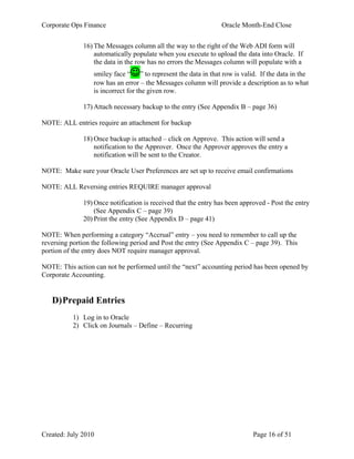 Corporate Ops Finance Oracle Month-End Close
Created: July 2010 Page 16 of 51
16) The Messages column all the way to the right of the Web ADI form will
automatically populate when you execute to upload the data into Oracle. If
the data in the row has no errors the Messages column will populate with a
smiley face “” to represent the data in that row is valid. If the data in the
row has an error – the Messages column will provide a description as to what
is incorrect for the given row.
17) Attach necessary backup to the entry (See Appendix B – page 36)
NOTE: ALL entries require an attachment for backup
18) Once backup is attached – click on Approve. This action will send a
notification to the Approver. Once the Approver approves the entry a
notification will be sent to the Creator.
NOTE: Make sure your Oracle User Preferences are set up to receive email confirmations
NOTE: ALL Reversing entries REQUIRE manager approval
19) Once notification is received that the entry has been approved - Post the entry
(See Appendix C – page 39)
20) Print the entry (See Appendix D – page 41)
NOTE: When performing a category “Accrual” entry – you need to remember to call up the
reversing portion the following period and Post the entry (See Appendix C – page 39). This
portion of the entry does NOT require manager approval.
NOTE: This action can not be performed until the “next” accounting period has been opened by
Corporate Accounting.
D)Prepaid Entries
1) Log in to Oracle
2) Click on Journals – Define – Recurring
 