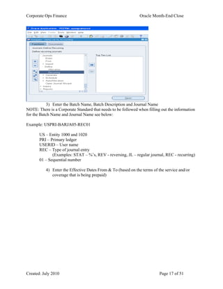 Corporate Ops Finance Oracle Month-End Close
Created: July 2010 Page 17 of 51
3) Enter the Batch Name, Batch Description and Journal Name
NOTE: There is a Corporate Standard that needs to be followed when filling out the information
for the Batch Name and Journal Name see below:
Example: USPRI-BARJA05-REC01
US – Entity 1000 and 1020
PRI – Primary ledger
USERID – User name
REC – Type of journal entry
(Examples: STAT – %’s, REV - reversing, JL – regular journal, REC - recurring)
01 – Sequential number
4) Enter the Effective Dates From & To (based on the terms of the service and/or
coverage that is being prepaid)
 