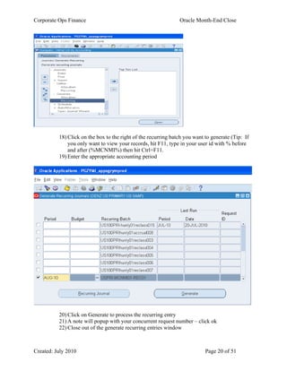 Corporate Ops Finance Oracle Month-End Close
Created: July 2010 Page 20 of 51
18) Click on the box to the right of the recurring batch you want to generate (Tip: If
you only want to view your records, hit F11, type in your user id with % before
and after (%MCNMI%) then hit Ctrl+F11.
19) Enter the appropriate accounting period
20) Click on Generate to process the recurring entry
21) A note will popup with your concurrent request number – click ok
22) Close out of the generate recurring entries window
 