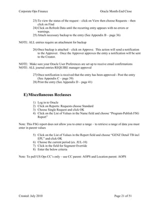 Corporate Ops Finance Oracle Month-End Close
Created: July 2010 Page 21 of 51
23) To view the status of the request – click on View then choose Requests – then
click on Find
24) Click on Refresh Data until the recurring entry appears with no errors or
warnings.
25) Attach necessary backup to the entry (See Appendix B – page 36)
NOTE: ALL entries require an attachment for backup
26) Once backup is attached – click on Approve. This action will send a notification
to the Approver. Once the Approver approves the entry a notification will be sent
to the Creator.
NOTE: Make sure your Oracle User Preferences are set up to receive email confirmations
NOTE: ALL journal entries REQUIRE manager approval
27) Once notification is received that the entry has been approved - Post the entry
(See Appendix C – page 39)
28) Print the entry (See Appendix D – page 41)
E)Miscellaneous Reclasses
1) Log in to Oracle
2) Click on Reports: Requests choose Standard
3) Choose Single Request and click OK
4) Click on the List of Values in the Name field and choose “Program-Publish FSG
Report”
Note: This FSG report does not allow you to enter a range – to retrieve a range of data you must
enter in parent values
5) Click on the List of Values in the Report field and choose “GENZ Detail TB incl
EPL” and click OK
6) Choose the current period (ex. JUL-10)
7) Click in the field for Segment Override
8) Enter the below criteria
Note: To pull US Ops CC’s only – use CC parent: AOPS and Location parent: AOPS
 