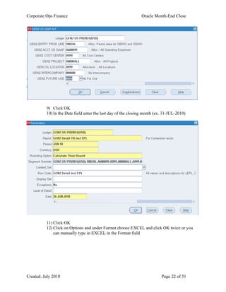 Corporate Ops Finance Oracle Month-End Close
Created: July 2010 Page 22 of 51
9) Click OK
10) In the Date field enter the last day of the closing month (ex. 31-JUL-2010)
11) Click OK
12) Click on Options and under Format choose EXCEL and click OK twice or you
can manually type in EXCEL in the Format field
 