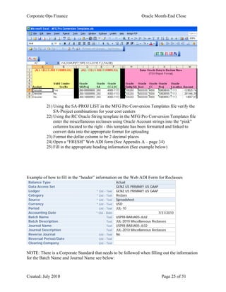 Corporate Ops Finance Oracle Month-End Close
Created: July 2010 Page 25 of 51
21) Using the SA-PROJ LIST in the MFG Pro Conversion Templates file verify the
SA-Project combinations for your cost centers
22) Using the RC Oracle String template in the MFG Pro Conversion Templates file
enter the miscellaneous reclasses using Oracle Account strings into the “pink”
columns located to the right - this template has been formatted and linked to
convert data into the appropriate format for uploading
23) Format the dollar column to be 2 decimal places
24) Open a “FRESH” Web ADI form (See Appendix A – page 34)
25) Fill in the appropriate heading information (See example below)
Example of how to fill in the “header” information on the Web ADI Form for Reclasses
Balance Type Actual
Data Access Set GENZ US PRIMARY US GAAP
Ledger * List - Text GENZ US PRIMARY US GAAP
Category * List - Text Reclass
Source * List - Text Spreadsheet
Currency * List - Text USD
Period List - Text JUL-10
Accounting Date * List - Date 7/31/2010
Batch Name Text USPRI-BARJA05-JL02
Batch Description Text JUL-2010 Miscellaneous Reclasses
Journal Name Text USPRI-BARJA05-JL02
Journal Description Text JUL-2010 Miscellaneous Reclasses
Reverse Journal List - Text No
Reversal Period/Date List - Text
Clearing Company List - Text
NOTE: There is a Corporate Standard that needs to be followed when filling out the information
for the Batch Name and Journal Name see below:
 