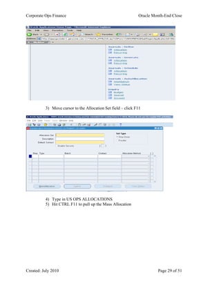 Corporate Ops Finance Oracle Month-End Close
Created: July 2010 Page 29 of 51
3) Move cursor to the Allocation Set field – click F11
4) Type in US OPS ALLOCATIONS
5) Hit CTRL F11 to pull up the Mass Allocation
 