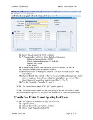 Corporate Ops Finance Oracle Month-End Close
Created: July 2010 Page 30 of 51
6) Submit the Allocation Set - Click on Submit
7) A Parameters Box will open – Enter the below information
Balancing Segment Value: 100000
Period: month end close date (ex. JUL-10)
Budget: leave blank
Click Submit
8) A note will pop up with your concurrent request ID number – Click OK
9) Close the AutoAllocation Workbench window
10) To view the status of the request – click on View then choose Requests – then
click on Find
11) Click on Refresh Data until all of the Tiers have run and have been posted with no
errors or warnings. You will know when this is complete when you see “Run
Mass Allocations” appear four separate times (Tier 0 – Tier 3).
12) Print the Entries (See Appendix D – page 41)
NOTE: The Auto Allocation tool DOES NOT require approval
NOTE: The Auto Allocation tool will automatically post the first batch of allocations
and once the batch is posted will proceed to run the next tier of allocations and so forth.
B)Verify Cost Center General Spending has Cleared
NOTE: This step will be performed by only one individual.
1) Log in to Oracle
2) Click on Reports: Requests choose Standard
3) Choose Single Request and click OK
 