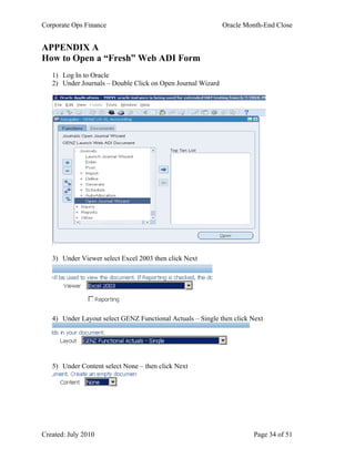 Corporate Ops Finance Oracle Month-End Close
Created: July 2010 Page 34 of 51
APPENDIX A
How to Open a “Fresh” Web ADI Form
1) Log In to Oracle
2) Under Journals – Double Click on Open Journal Wizard
3) Under Viewer select Excel 2003 then click Next
4) Under Layout select GENZ Functional Actuals – Single then click Next
5) Under Content select None – then click Next
 