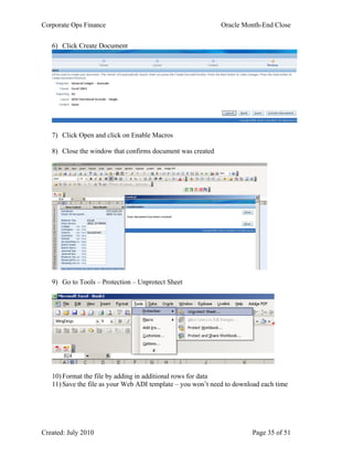 Corporate Ops Finance Oracle Month-End Close
Created: July 2010 Page 35 of 51
6) Click Create Document
7) Click Open and click on Enable Macros
8) Close the window that confirms document was created
9) Go to Tools – Protection – Unprotect Sheet
10) Format the file by adding in additional rows for data
11) Save the file as your Web ADI template – you won’t need to download each time
 