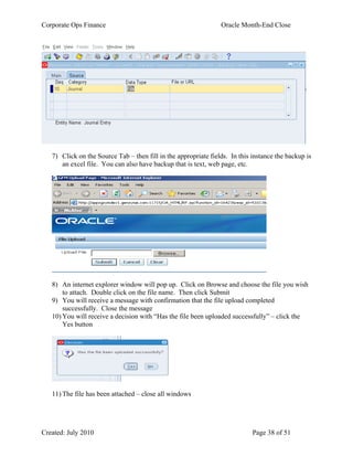 Corporate Ops Finance Oracle Month-End Close
Created: July 2010 Page 38 of 51
7) Click on the Source Tab – then fill in the appropriate fields. In this instance the backup is
an excel file. You can also have backup that is text, web page, etc.
8) An internet explorer window will pop up. Click on Browse and choose the file you wish
to attach. Double click on the file name. Then click Submit
9) You will receive a message with confirmation that the file upload completed
successfully. Close the message
10) You will receive a decision with “Has the file been uploaded successfully” – click the
Yes button
11) The file has been attached – close all windows
 
