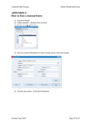 Corporate Ops Finance Oracle Month-End Close
Created: July 2010 Page 39 of 51
APPENDIX C
How to Post a Journal Entry
1) Log In to Oracle
2) Under Journals – double click on Enter
3) Fill in as much information in order to help narrow down the search
4) Execute the search - Click the Find button
 