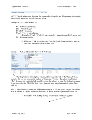 Corporate Ops Finance Oracle Month-End Close
Created: July 2010 Page 4 of 51
Clearing Company List - Text
NOTE: There is a Corporate Standard that needs to be followed when filling out the information
for the Batch Name and Journal Name see below:
Example: USPRI-USERID-STAT01
US – Entity 1000 and 1020
PRI – Primary ledger
USERID – User name
STAT – Type of journal entry
(Examples: STAT – %’s, REV - reversing, JL – regular journal, REC - recurring)
01 – Sequential number
6) Using the FCST % template data Copy the Oracle data (blue header section)
and Paste Values into the Web ADI form
Example of Web ADI form after the Copy & Paste step
The “flag” shown in the Upload column, all the way to the left of the Web ADI form,
indicates this is a row you want to include in the upload. You have the option to delete this
“flag” if you do not want to include specific rows in the upload. In order for the flag to reappear
if you are reusing the WEB ADI form – copy data and paste special values to bring the flags
back up.
NOTE: If you have allocations that are prepared using FCST %s and Hours %s you can use one
Web ADI Form to Upload. See notes in section “b” below on how to prepare the Hours %s.
7) Upload the Web ADI by clicking on Oracle on your Excel tool bar
 