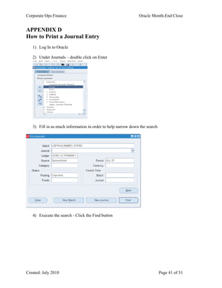 Corporate Ops Finance Oracle Month-End Close
Created: July 2010 Page 41 of 51
APPENDIX D
How to Print a Journal Entry
1) Log In to Oracle
2) Under Journals – double click on Enter
3) Fill in as much information in order to help narrow down the search
4) Execute the search - Click the Find button
 