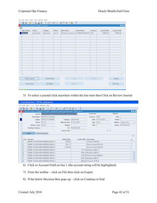 Corporate Ops Finance Oracle Month-End Close
Created: July 2010 Page 42 of 51
5) To select a journal click anywhere within the line item then Click on Review Journal
6) Click in Account Field on line 1 (the account string will be highlighted)
7) From the toolbar – click on File then click on Export
8) If the below Decision Box pops up – click on Continue to End
 