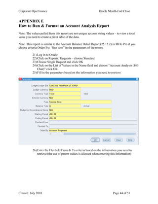 Corporate Ops Finance Oracle Month-End Close
Created: July 2010 Page 44 of 51
APPENDIX E
How to Run & Format an Account Analysis Report
Note: The values pulled from this report are not unique account string values – to view a total
value you need to create a pivot table of the data.
Note: This report is similar to the Account Balance Detail Report (25.15.2) in MFG Pro if you
choose criteria Order By: “line item” in the parameters of the report.
21) Log in to Oracle
22) Click on Reports: Requests – choose Standard
23) Choose Single Request and click OK
24) Click on the List of Values in the Name field and choose “Account Analysis (180
Char)” click OK
25) Fill in the parameters based on the information you need to retrieve
26) Enter the Flexfield From & To criteria based on the information you need to
retrieve (the use of parent values is allowed when entering this information)
 