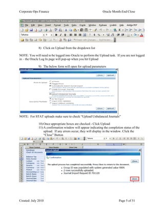 Corporate Ops Finance Oracle Month-End Close
Created: July 2010 Page 5 of 51
8) Click on Upload from the dropdown list
NOTE: You will need to be logged into Oracle to perform the Upload task. If you are not logged
in – the Oracle Log In page will pop-up when you hit Upload
9) The below form will open for upload parameters
NOTE: For STAT uploads make sure to check “Upload Unbalanced Journals”
10) Once appropriate boxes are checked - Click Upload
11) A confirmation window will appear indicating the completion status of the
upload. If any errors occur, they will display in the window. Click the
“Close” Button
 