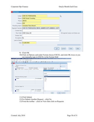 Corporate Ops Finance Oracle Month-End Close
Created: July 2010 Page 50 of 51
9) Click OK
10) Click on Options and under Format choose EXCEL and click OK twice or you
can manually type in EXCEL in the Format field
11) Click Submit
12) For Submit Another Request – click No
13) From the toolbar – click on View then click on Requests
 