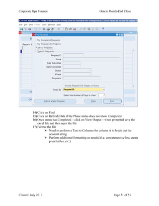 Corporate Ops Finance Oracle Month-End Close
Created: July 2010 Page 51 of 51
14) Click on Find
15) Click on Refresh Data if the Phase status does not show Completed
16) Once status has Completed – click on View Output – when prompted save the
excel file and then open the file
17) Format the file
 Need to perform a Text to Columns for column A to break out the
account string
 Perform additional formatting as needed (i.e. concatenate cc-loc; create
pivot tables, etc.)
 