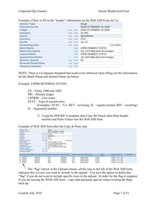 Corporate Ops Finance Oracle Month-End Close
Created: July 2010 Page 7 of 51
Example of how to fill in the “header” information on the Web ADI Form for %s
Balance Type Actual
Data Access Set GENZ US PRIMARY US GAAP
Ledger * List - Text GENZ US PRIMARY US GAAP
Category * List - Text US OPS
Source * List - Text Spreadsheet
Currency * List - Text STAT
Period List - Text JUL-10
Accounting Date * List - Date 7/31/2010
Batch Name Text USPRI-DUNME01-STAT01
Batch Description Text JUL-2010 Allocation Percentages
Journal Name Text USPRI-DUNME01-STAT01
Journal Description Text JUL-2010 Allocation Percentages
Reverse Journal List - Text No
Reversal Period/Date List - Text
Clearing Company List - Text
NOTE: There is a Corporate Standard that needs to be followed when filling out the information
for the Batch Name and Journal Name see below:
Example: USPRI-DUNME01-STAT01
US – Entity 1000 and 1020
PRI – Primary ledger
USERID – User name
STAT – Type of journal entry
(Examples: STAT – %’s, REV - reversing, JL – regular journal, REC - recurring)
01 – Sequential number
7) Using the HOURS % template data Copy the Oracle data (blue header
section) and Paste Values into the Web ADI form
Example of Web ADI form after the Copy & Paste step
The “flag” shown in the Upload column, all the way to the left of the Web ADI form,
indicates this is a row you want to include in the upload. You have the option to delete this
“flag” if you do not want to include specific rows in the upload. In order for the flag to reappear
if you are reusing the WEB ADI form – copy data and paste special values to bring the flags
back up.
UserID
UserID
UserID
 
