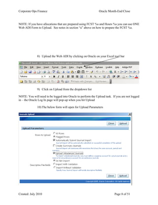 Corporate Ops Finance Oracle Month-End Close
Created: July 2010 Page 8 of 51
NOTE: If you have allocations that are prepared using FCST %s and Hours %s you can use ONE
Web ADI Form to Upload. See notes in section “a” above on how to prepare the FCST %s.
8) Upload the Web ADI by clicking on Oracle on your Excel tool bar
9) Click on Upload from the dropdown list
NOTE: You will need to be logged into Oracle to perform the Upload task. If you are not logged
in – the Oracle Log In page will pop-up when you hit Upload
10) The below form will open for Upload Parameters
 