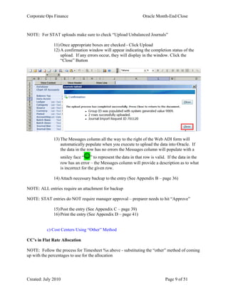 Corporate Ops Finance Oracle Month-End Close
Created: July 2010 Page 9 of 51
NOTE: For STAT uploads make sure to check “Upload Unbalanced Journals”
11) Once appropriate boxes are checked - Click Upload
12) A confirmation window will appear indicating the completion status of the
upload. If any errors occur, they will display in the window. Click the
“Close” Button
13) The Messages column all the way to the right of the Web ADI form will
automatically populate when you execute to upload the data into Oracle. If
the data in the row has no errors the Messages column will populate with a
smiley face “” to represent the data in that row is valid. If the data in the
row has an error – the Messages column will provide a description as to what
is incorrect for the given row.
14) Attach necessary backup to the entry (See Appendix B – page 36)
NOTE: ALL entries require an attachment for backup
NOTE: STAT entries do NOT require manager approval – preparer needs to hit “Approve”
15) Post the entry (See Appendix C – page 39)
16) Print the entry (See Appendix D – page 41)
c) Cost Centers Using “Other” Method
CC’s in Flat Rate Allocation
NOTE: Follow the process for Timesheet %s above - substituting the “other” method of coming
up with the percentages to use for the allocation
 