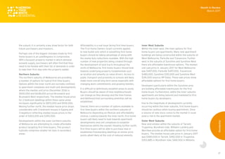 37
the suburb, it is certainly a key draw factor for both
future purchasers and investors.
Perhaps one of the biggest mistakes made by first
home buyers is an unwillingness to compromise.
With a buoyant property market in which demand
exceeds supply, purchasers will often find that they
need to be flexible with their list of demands in order
to take their first step onto the property ladder.
Northern Suburbs
The northern suburbs of Melbourne are providing
a number of options for typical first time buyers.
Options within the inner north are normally confined
to apartment complexes and multi-unit developments
where the median unit price (December 2016) is
$505,000 and $638,000 across Brunswick and
Brunswick West respectively. The median house price
for 2-bedroom dwellings within these same areas
increases significantly to $870,000 and $935,000.
Moving further north, the median house price drops
considerably with 3-bedroom houses in Epping and
Craigieburn reflecting median house prices in the
order of $453,000 and $390,000.
Developments within the outer northern suburbs
of Melbourne are attempting to create affordable
product targeting first time buyers. This product
typically comprises smaller lot sizes in secondary
areas.
Affordability is a real issue facing first time buyers.
The First Home Owners Grant currently applies
to new builds only which is something first home
buyers should be taking advantage of along with
the stamp duty reductions available. With the high
number of new properties being created through
the development of land tracts throughout the
north of Melbourne, first home buyers should look
towards underlying property fundamentals such
as location and amenity as value drivers. Access to
public transport and proximity to schools will likely
make more overall long term sense especially with
changing work commitments and growing families.
It is difficult to definitively establish areas to avoid.
Buyers should be aware of how neighbourhoods
can change as they develop and the time frames
and likelihood that surrounding amenities will be
established.
Overall, there are a number of options available to
first time buyers within the northern suburbs of
Melbourne depending on lifestyle and affordability
choices. Looking towards the inner north, first home
buyers will likely need to look towards apartment
developments and unit complexes to establish
themselves within the market. Heading further north,
first time buyers will be able to purchase new or
established freestanding dwellings at similar price
points albeit likely at the cost of reduced amenity.
Inner West Suburbs
Within the inner west, the main options for first
home buyers are apartments. Many new apartment
buildings are being constructed within the suburbs of
West Melbourne, Parkville and Travancore. Further
west in the suburbs of Sunshine and Sunshine West
there are affordable townhouse options. The median
unit sale price in January 2017 for West Melbourne
was $497,000, Parkville $497,000, Travancore
$480,000, Sunshine $351,000 and Sunshine West
$351,000 (source: RP Data). These sale prices show
affordable options for first home buyers.
Developers particularly within the Sunshine area
are building affordable townhouses for the first
home buyer. Furthermore, within the inner suburbs
apartments are being tailored and marketed to first
home buyers by developers.
Due to the magnitude of development currently
occurring within the inner suburbs, first home buyers
should be cautious when buying apartments. Once
a volume of new stock comes to the market it could
pose a risk to the apartment market.
Outer West Suburbs
New land estates within the suburbs of Tarneit,
Truganina, Wyndham Vale, Williams Landing and
Werribee provide an affordable option for first home
buyers. The median house sale price in January 2017
was $480,000 in Tarneit, $492,000 in Truganina,
$353,885 in Wyndham Vale, $461,000 in Williams
Month in Review
March 2017
Residential
 