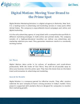 Digital Motion: Moving Your Brand to
the Prime Spot
Digital Motion Marketing Solutions is a digital ad agency in Bohemia, New York.
It is a leading name in advertising and marketing services in many parts ofthe
United States. The company is unparalleledin brand campaigns and online and
digital marketing.
It is the only advertising agency in Long Island with a comprehensive portfolio in
different marketing strategies in both online and printed media. The company
consists of a highly-professional teamthat can deliver any advertising and
marketing solutions you need. They guarantee maximum results in a constantly
evolving market.
Get There
Digital Motion takes pride in its culture of excellence and result-driven
productivity. With the motto of ‘Get There,’ they will do all possible ways to
drive your business into the prime spot. They have the know-how on the latest
trend and innovation in advertising and marketing.
Geared for Results
Digital Motion is a company geared for effective results. They offer creative
solutions for your company to have a strong presence in today’s market. Every
project is supported with analytics that are designed for companies to monitor
their marketing growth.
 