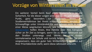 Vorzüge von Winterreifen im Winter
Ein weiterer Vorteil beim Kauf eines Winterreifens ist die
Sicherheit, für die dieser sorgen wird. Das ist ein sehr wichtiger
Punkt, ganz besonders zur Winterzeit. Wenn die
Straßenverhältnisse bei Ihnen schlecht werden, werden die
Schneepflüge unter Umständen Eis und Schnee nicht in solch
einer Weise wegräumen können, wie Sie es erwartet hatten.
Winterreifen helfen Ihnen, Ihre Familie oder Ihre Fahrgäste
sicher an Ihr Ziel zu bringen, wenn Sie zu dieser Jahreszeit auf
den Straßen unterwegs sind. Wenn Sie Ihre Kinder
normalerweise zur Schule und zurück fahren, müssen Sie sich
vergewissern, dass ein guter Satz Winterreifen ganz oben auf
Ihrer Prioritätenliste steht, wenn diese Jahreszeit anbricht.
 