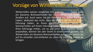 Vorzüge von Winterreifen im Winter
Winterreifen weisen verglichen mit anderen Reifentypen auch
ein besseres Bremsverhalten bei verschneiten und vereisten
Straßen auf. Auch wenn Sie ein Fahrzeug mit guten Bremsen
haben, bedeutet das nicht, dass die Reifen, die Sie auf Ihrem
Fahrzeug haben, es ihnen gleichtun werden. Wenn Sie
Sommerreifen auf Ihrem Fahrzeug haben und auf die Bremsen
Ihres Fahrzeugs treten, um es auf einer eisbedeckten Straße
anzuhalten, können Sie sehr leicht in einen Unfall geraten. Da
Winterreifen ein besseres Bremsverhalten aufweisen, halten sie
auf Eis schneller und einfacher an, ohne Ihr Leben in Gefahr zu
bringen.
 