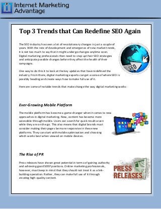 Top 3 Trends that Can Redefine SEO Again
The SEO industry has seen a lot of revolutionary changes in just a couple of
years. With the rate of development and emergence of new market trends,
it is not too much to say that it might undergo changes anytime soon.
Digital marketing professionals then need to step up their SEO strategies
and anticipate possible changes before they affect the health of their
campaigns.
One way to do this it to look at the key updates that have redefined the
industry. From there, digital marketing experts can get a sense of where SEO is
possibly heading and create ways how to make full use of it.
Here are some of notable trends that make change the way digital marketing works:
Ever-Growing Mobile Platform
The mobile platform has become a game-changer when it comes to new
approaches in digital marketing. Now, content has become more
accessible through mobile. Users can search for quick results even
while they are on the go. This also means that digital brands must
consider making their pages be more responsive in these new
platforms. They can start with mobile optimisation and choosing
which works best when viewed on mobile devices.
The Rise of PR
Press releases have shown great potential in terms of gaining authority
and achieving good SERP positions. Online marketing professionals,
however, must keep in mind that they should not treat it as a link-
building operation. Rather, they can make full use of it through
creating high-quality content.
 