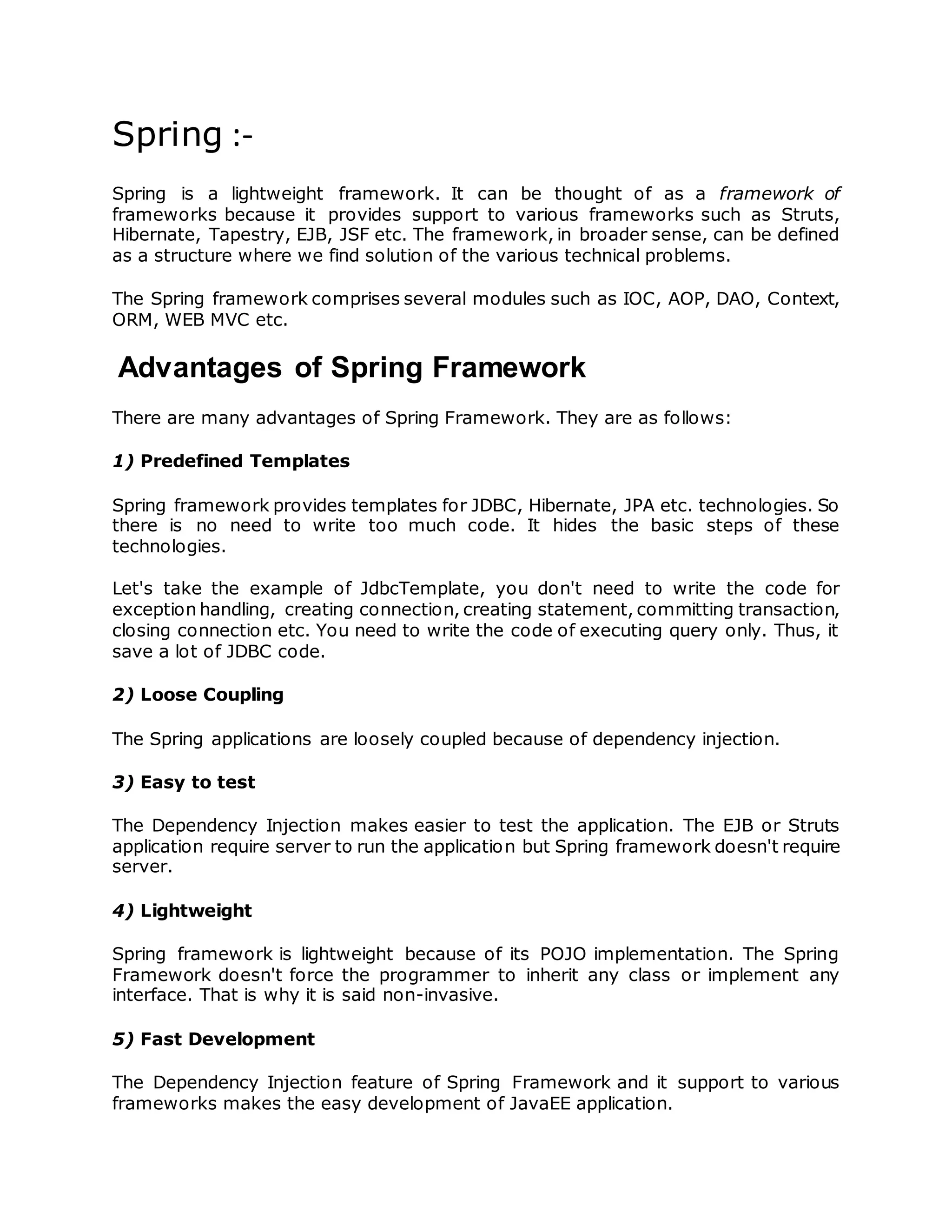 Spring :-
Spring is a lightweight framework. It can be thought of as a framework of
frameworks because it provides support to various frameworks such as Struts,
Hibernate, Tapestry, EJB, JSF etc. The framework, in broader sense, can be defined
as a structure where we find solution of the various technical problems.
The Spring framework comprises several modules such as IOC, AOP, DAO, Context,
ORM, WEB MVC etc.
Advantages of Spring Framework
There are many advantages of Spring Framework. They are as follows:
1) Predefined Templates
Spring framework provides templates for JDBC, Hibernate, JPA etc. technologies. So
there is no need to write too much code. It hides the basic steps of these
technologies.
Let's take the example of JdbcTemplate, you don't need to write the code for
exception handling, creating connection, creating statement, committing transaction,
closing connection etc. You need to write the code of executing query only. Thus, it
save a lot of JDBC code.
2) Loose Coupling
The Spring applications are loosely coupled because of dependency injection.
3) Easy to test
The Dependency Injection makes easier to test the application. The EJB or Struts
application require server to run the application but Spring framework doesn't require
server.
4) Lightweight
Spring framework is lightweight because of its POJO implementation. The Spring
Framework doesn't force the programmer to inherit any class or implement any
interface. That is why it is said non-invasive.
5) Fast Development
The Dependency Injection feature of Spring Framework and it support to various
frameworks makes the easy development of JavaEE application.
 