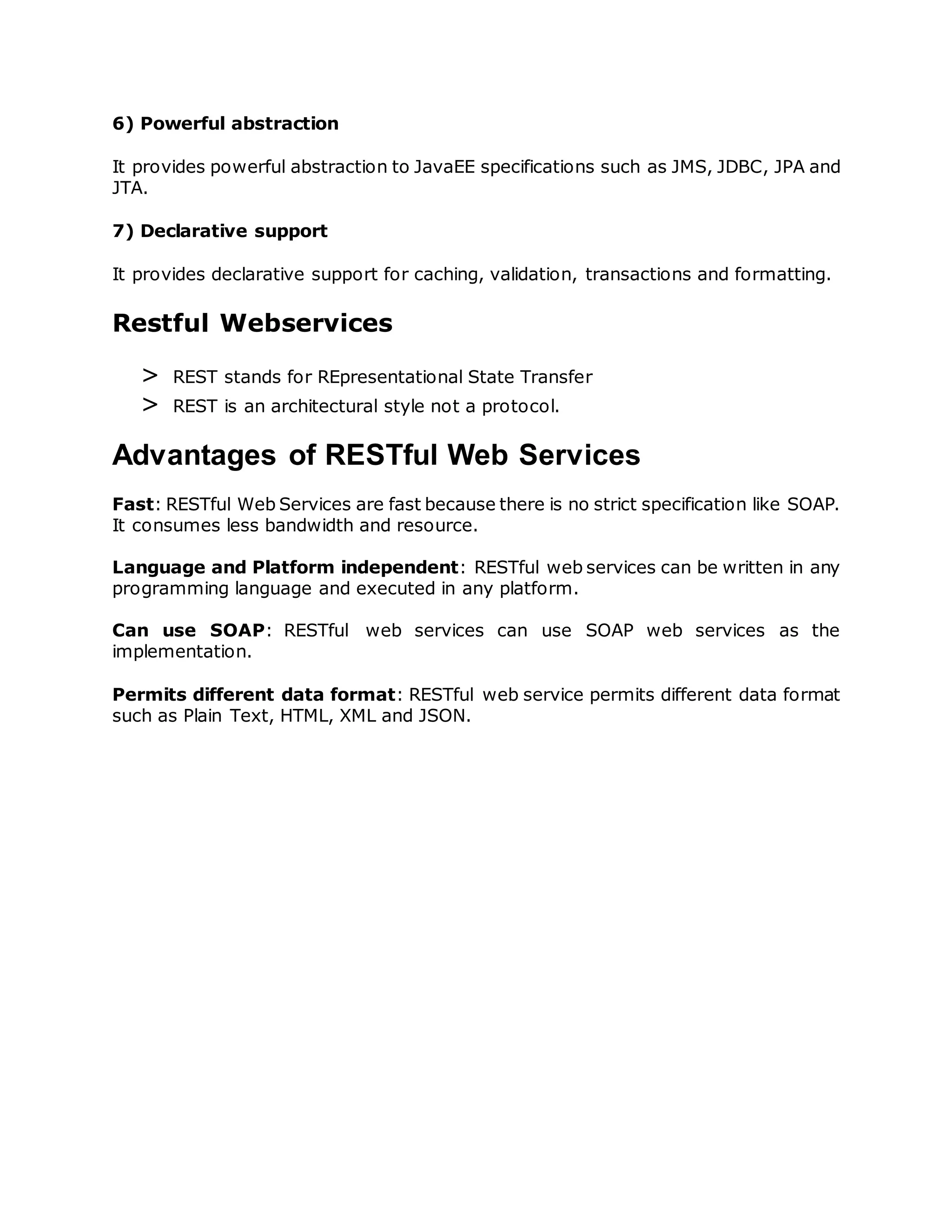 6) Powerful abstraction
It provides powerful abstraction to JavaEE specifications such as JMS, JDBC, JPA and
JTA.
7) Declarative support
It provides declarative support for caching, validation, transactions and formatting.
Restful Webservices
> REST stands for REpresentational State Transfer
> REST is an architectural style not a protocol.
Advantages of RESTful Web Services
Fast: RESTful Web Services are fast because there is no strict specification like SOAP.
It consumes less bandwidth and resource.
Language and Platform independent: RESTful web services can be written in any
programming language and executed in any platform.
Can use SOAP: RESTful web services can use SOAP web services as the
implementation.
Permits different data format: RESTful web service permits different data format
such as Plain Text, HTML, XML and JSON.
 