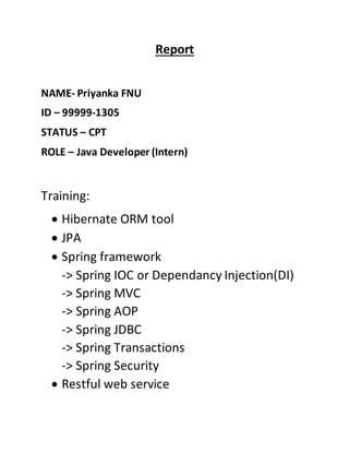 Report
NAME- Priyanka FNU
ID – 99999-1305
STATUS – CPT
ROLE – Java Developer (Intern)
Training:
 Hibernate ORM tool
 JPA
 Spring framework
-> Spring IOC or Dependancy Injection(DI)
-> Spring MVC
-> Spring AOP
-> Spring JDBC
-> Spring Transactions
-> Spring Security
 Restful web service
 