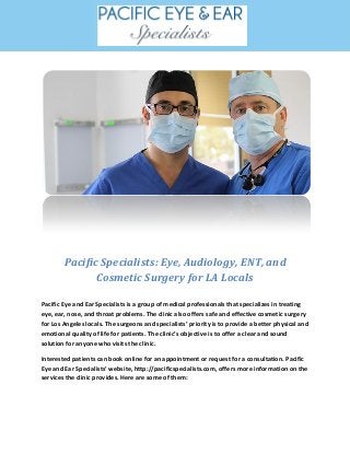 Pacific Specialists: Eye, Audiology, ENT, and
Cosmetic Surgery for LA Locals
Pacific Eye and Ear Specialists is a group of medical professionals that specializes in treating
eye, ear, nose, and throat problems. The clinic also offers safe and effective cosmetic surgery
for Los Angeles locals. The surgeons and specialists’ priority is to provide a better physical and
emotional quality of life for patients. The clinic’s objective is to offer a clear and sound
solution for anyone who visits the clinic.
Interested patients can book online for an appointment or request for a consultation. Pacific
Eye and Ear Specialists’ website, http://pacificspecialists.com, offers more information on the
services the clinic provides. Here are some of them:
 