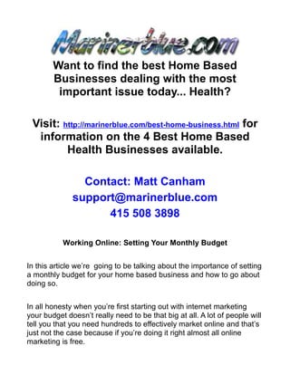 Want to find the best Home Based
        Businesses dealing with the most
         important issue today... Health?

 Visit: http://marinerblue.com/best-home-business.html for
  information on the 4 Best Home Based
         Health Businesses available.

                Contact: Matt Canham
              support@marinerblue.com
                    415 508 3898

           Working Online: Setting Your Monthly Budget


In this article we’re going to be talking about the importance of setting
a monthly budget for your home based business and how to go about
doing so.


In all honesty when you’re first starting out with internet marketing
your budget doesn’t really need to be that big at all. A lot of people will
tell you that you need hundreds to effectively market online and that’s
just not the case because if you’re doing it right almost all online
marketing is free.
 