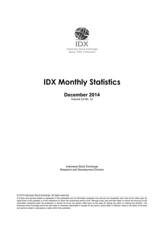 © 2014 Indonesia Stock Exchange. All rights reserved.
The facts and opinions stated or expressed in this publication are for information purposes only and are not necessarily and must not be relied upon as
being those of the publisher or of the institutions for which the contributing authors work. Although every care has been taken to ensure the accuracy of the
information contained within the publication, it should not be by any person relied upon as the basis for taking any action or making any decision. The
Indonesia Stock Exchange cannot be held liable or otherwise responsible in anyway for any advice, action taken or decision made on the basis of the facts
and opinions stated or expressed or stated within this publication.
IDX Monthly Statistics
December 2014
Volume 23 No. 12
Indonesia Stock Exchange
Research and Development Division
 